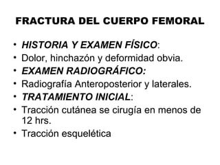 FRACTURA DEL CUERPO FEMORAL
• HISTORIA Y EXAMEN FÍSICO:
• Dolor, hinchazón y deformidad obvia.
• EXAMEN RADIOGRÁFICO:
• Radiografía Anteroposterior y laterales.
• TRATAMIENTO INICIAL:
• Tracción cutánea se cirugía en menos de
12 hrs.
• Tracción esquelética
 