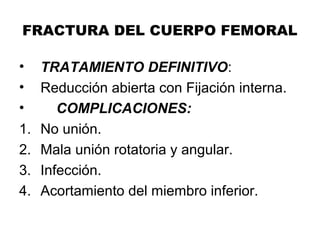 FRACTURA DEL CUERPO FEMORAL
• TRATAMIENTO DEFINITIVO:
• Reducción abierta con Fijación interna.
• COMPLICACIONES:
1. No unión.
2. Mala unión rotatoria y angular.
3. Infección.
4. Acortamiento del miembro inferior.
 