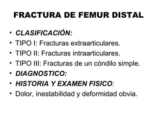 FRACTURA DE FEMUR DISTAL
• CLASIFICACIÓN:
• TIPO I: Fracturas extraarticulares.
• TIPO II: Fracturas intraarticulares.
• TIPO III: Fracturas de un cóndilo simple.
• DIAGNOSTICO:
• HISTORIA Y EXAMEN FISICO:
• Dolor, inestabilidad y deformidad obvia.
 