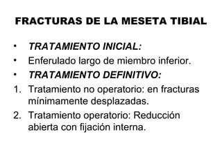 FRACTURAS DE LA MESETA TIBIAL
• TRATAMIENTO INICIAL:
• Enferulado largo de miembro inferior.
• TRATAMIENTO DEFINITIVO:
1. Tratamiento no operatorio: en fracturas
mínimamente desplazadas.
2. Tratamiento operatorio: Reducción
abierta con fijación interna.
 