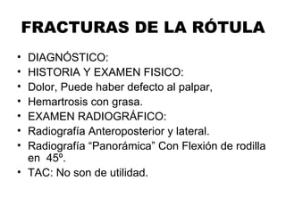 FRACTURAS DE LA RÓTULA
• DIAGNÓSTICO:
• HISTORIA Y EXAMEN FISICO:
• Dolor, Puede haber defecto al palpar,
• Hemartrosis con grasa.
• EXAMEN RADIOGRÁFICO:
• Radiografía Anteroposterior y lateral.
• Radiografía “Panorámica” Con Flexión de rodilla
en 45º.
• TAC: No son de utilidad.
 