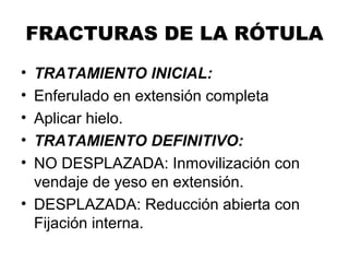 FRACTURAS DE LA RÓTULA
• TRATAMIENTO INICIAL:
• Enferulado en extensión completa
• Aplicar hielo.
• TRATAMIENTO DEFINITIVO:
• NO DESPLAZADA: Inmovilización con
vendaje de yeso en extensión.
• DESPLAZADA: Reducción abierta con
Fijación interna.
 