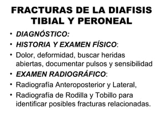 FRACTURAS DE LA DIAFISIS
TIBIAL Y PERONEAL
• DIAGNÓSTICO:
• HISTORIA Y EXAMEN FÍSICO:
• Dolor, deformidad, buscar heridas
abiertas, documentar pulsos y sensibilidad
• EXAMEN RADIOGRÁFICO:
• Radiografía Anteroposterior y Lateral,
• Radiografía de Rodilla y Tobillo para
identificar posibles fracturas relacionadas.
 