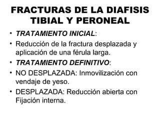 FRACTURAS DE LA DIAFISIS
TIBIAL Y PERONEAL
• TRATAMIENTO INICIAL:
• Reducción de la fractura desplazada y
aplicación de una férula larga.
• TRATAMIENTO DEFINITIVO:
• NO DESPLAZADA: Inmovilización con
vendaje de yeso.
• DESPLAZADA: Reducción abierta con
Fijación interna.
 