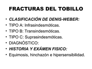 FRACTURAS DEL TOBILLO
• CLASIFICACIÓN DE DENIS-WEBER:
• TIPO A: Infrasindesmóticas.
• TIPO B: Transindesmóticas.
• TIPO C: Suprasindesmóticas.
• DIAGNÓSTICO:
• HISTORIA Y EXÁMEN FISICO:
• Equimosis, hinchazón e hipersensibilidad.
 