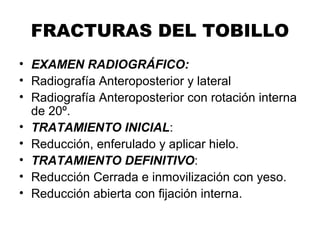 FRACTURAS DEL TOBILLO
• EXAMEN RADIOGRÁFICO:
• Radiografía Anteroposterior y lateral
• Radiografía Anteroposterior con rotación interna
de 20º.
• TRATAMIENTO INICIAL:
• Reducción, enferulado y aplicar hielo.
• TRATAMIENTO DEFINITIVO:
• Reducción Cerrada e inmovilización con yeso.
• Reducción abierta con fijación interna.
 