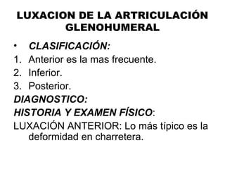 LUXACION DE LA ARTRICULACIÓN
GLENOHUMERAL
• CLASIFICACIÓN:
1. Anterior es la mas frecuente.
2. Inferior.
3. Posterior.
DIAGNOSTICO:
HISTORIA Y EXAMEN FÍSICO:
LUXACIÓN ANTERIOR: Lo más típico es la
deformidad en charretera.
 