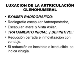 LUXACION DE LA ARTRICULACIÓN
GLENOHUMERAL
• EXAMEN RADIOGRAFICO:
• Radiografía escapular Anteroposterior,
• Escapular lateral y Vista Axilar.
• TRATAMIENTO INICIAL y DEFINITIVO.:
• Reducción cerrada e inmovilización con
vendaje.
• Si reducción es inestable o irreducible se
indica cirugía.
 