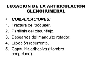 LUXACION DE LA ARTRICULACIÓN
GLENOHUMERAL
• COMPLICACIONES:
1. Fractura del troquiter.
2. Parálisis del circunflejo.
3. Desgarros del manguito rotador.
4. Luxación recurrente.
5. Capsulitis adhesiva (Hombro
congelado).
 