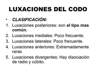 LUXACIONES DEL CODO
• CLASIFICACIÓN:CLASIFICACIÓN:
1. Luxaciones posteriores: son el tipo mas
común.
2. Luxaciones mediales: Poco frecuente.
3. Luxaciones laterales: Poco frecuente.
4. Luxaciones anteriores: Extremadamente
raras
5. Luxaciones divergentes: Hay disociación
de radio y cúbito.
 
