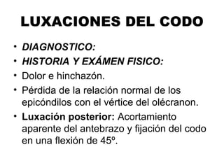 LUXACIONES DEL CODO
• DIAGNOSTICO:
• HISTORIA Y EXÁMEN FISICO:
• Dolor e hinchazón.
• Pérdida de la relación normal de los
epicóndilos con el vértice del olécranon.
• Luxación posterior: Acortamiento
aparente del antebrazo y fijación del codo
en una flexión de 45º.
 