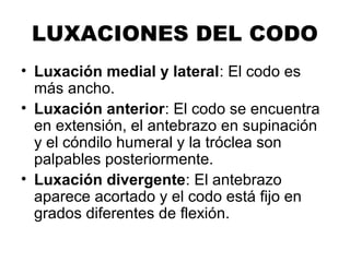 LUXACIONES DEL CODO
• Luxación medial y lateral: El codo es
más ancho.
• Luxación anterior: El codo se encuentra
en extensión, el antebrazo en supinación
y el cóndilo humeral y la tróclea son
palpables posteriormente.
• Luxación divergente: El antebrazo
aparece acortado y el codo está fijo en
grados diferentes de flexión.
 