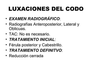 LUXACIONES DEL CODO
• EXAMEN RADIOGRÁFICO:
• Radiografías Anteroposterior, Lateral y
Oblicuas.
• TAC: No es necesario.
• TRATAMIENTO INICIAL:
• Férula posterior y Cabestrillo.
• TRATAMIENTO DEFINITVO:
• Reducción cerrada
 