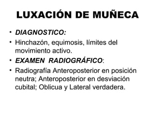 LUXACIÓN DE MUÑECA
• DIAGNOSTICO:
• Hinchazón, equimosis, límites del
movimiento activo.
• EXAMEN RADIOGRÁFICO:
• Radiografía Anteroposterior en posición
neutra; Anteroposterior en desviación
cubital; Oblicua y Lateral verdadera.
 