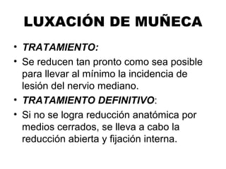 LUXACIÓN DE MUÑECA
• TRATAMIENTO:
• Se reducen tan pronto como sea posible
para llevar al mínimo la incidencia de
lesión del nervio mediano.
• TRATAMIENTO DEFINITIVO:
• Si no se logra reducción anatómica por
medios cerrados, se lleva a cabo la
reducción abierta y fijación interna.
 