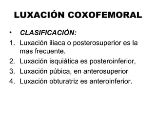 LUXACIÓN COXOFEMORAL
• CLASIFICACIÓN:
1. Luxación iliaca o posterosuperior es la
mas frecuente.
2. Luxación isquiática es posteroinferior,
3. Luxación púbica, en anterosuperior
4. Luxación obturatriz es anteroinferior.
 