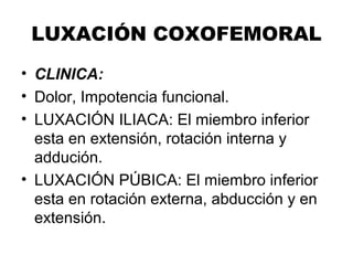 LUXACIÓN COXOFEMORAL
• CLINICA:
• Dolor, Impotencia funcional.
• LUXACIÓN ILIACA: El miembro inferior
esta en extensión, rotación interna y
addución.
• LUXACIÓN PÚBICA: El miembro inferior
esta en rotación externa, abducción y en
extensión.
 