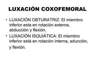 LUXACIÓN COXOFEMORAL
• LUXACIÓN OBTURATRIZ: El miembro
inferior esta en rotación externa,
abducción y flexión.
• LUXACIÓN ISQUIÁTICA: El miembro
inferior está en rotación interna, aducción,
y flexión.
 