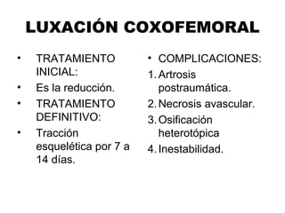 LUXACIÓN COXOFEMORAL
• TRATAMIENTO
INICIAL:
• Es la reducción.
• TRATAMIENTO
DEFINITIVO:
• Tracción
esquelética por 7 a
14 días.
• COMPLICACIONES:
1.Artrosis
postraumática.
2.Necrosis avascular.
3.Osificación
heterotópica
4.Inestabilidad.
 