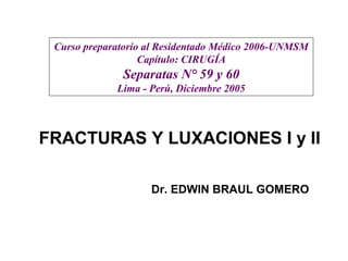 FRACTURAS Y LUXACIONES I y II
Dr. EDWIN BRAUL GOMERO
Curso preparatorio al Residentado Médico 2006-UNMSM
Capítulo: CIRUGÍA
Separatas N° 59 y 60
Lima - Perú, Diciembre 2005
 