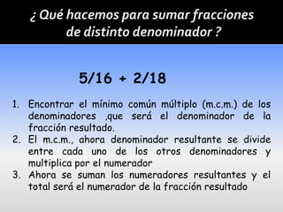 5/16 + 2/18
1. Encontrar el mínimo común múltiplo (m.c.m.) de los
   denominadores ,que será el denominador de la
   fracción resultado.
2. El m.c.m., ahora denominador resultante se divide
   entre cada uno de los otros denominadores y
   multiplica por el numerador
3. Ahora se suman los numeradores resultantes y el
   total será el numerador de la fracción resultado
 