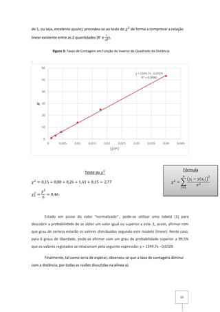 10
de 1, ou seja, excelente ajuste), procedeu-se ao teste do 𝜒2
de forma a comprovar a relação
linear existente entre as 2 quantidades (R’ e
1
𝑑 𝟐).
.
Teste do 𝜒2
𝜒2
= 0,15 + 0,80 + 0,26 + 1,41 + 0,15 = 2,77
𝜒6
2
=
𝜒2
6
= 0,46
Estado em posse do valor "normalizado" , pode-se utilizar uma tabela [1] para
descobrir a probabilidade de se obter um valor igual ou superior a este. E, assim, afirmar com
que grau de certeza estarão os valores distribuídos segundo este modelo (linear). Neste caso,
para 6 graus de liberdade, pode-se afirmar com um grau de probabilidade superior a 99,5%
que os valores registados se relacionam pela seguinte expressão: y = 1344,7x - 0,0329.
Finalmente, tal como seria de esperar, observou-se que a taxa de contagens diminui
com a distância, por todas as razões discutidas na alínea a).
y = 1344,7x - 0,0329
R² = 0,9988
0
10
20
30
40
50
60
0 0,005 0,01 0,015 0,02 0,025 0,03 0,035 0,04 0,045
𝑹′
1/𝑑^2
Fórmula
𝜒2
= ∑
(𝑦𝑖 − 𝑦(𝑥𝑖))
2
𝜎2
𝑛
𝑖=1
Figura 3: Taxas de Contagem em Função do Inverso do Quadrado da Distância
 