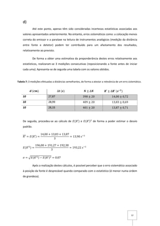 12
d)
Até este ponto, apenas têm sido consideradas incertezas estatísticas associadas aos
valores apresentados anteriormente. No entanto, erros sistemáticos como: a colocação menos
correta do emissor e a paralaxe na leitura de instrumentos analógicos (medição da distância
entre fonte e detetor) podem ter contribuído para um afastamento dos resultados,
relativamente ao previsto.
De forma a obter uma estimativa da preponderância destes erros relativamente aos
estatísticos, realizaram-se 3 medições consecutivas (reposicionando a fonte antes de iniciar
cada uma). Apresenta-se de seguida uma tabela com os valores obtidos.
De seguida, procedeu-se ao cálculo de 𝐸(𝑅′) e 𝐸(𝑅′)2
de forma a poder estimar o desvio
padrão.
𝑅′̅̅̅ = 𝐸(𝑅′) =
14,00 + 13,83 + 13,87
3
= 13,90 𝑠−1
𝐸(𝑅′2) =
196,00 + 191,27 + 192,38
3
= 193,22 𝑠−1
𝜎 = √𝐸(𝑅′2) − 𝐸(𝑅′)2 = 0.07
Após a realização destes cálculos, é possível perceber que o erro sistemático associado
à posição da fonte é desprezável quando comparado com o estatístico (é menor numa ordem
de grandeza).
𝒅 (𝒄𝒎) ∆𝒕 (𝒔) 𝑵 ± ∆𝑵 𝑹′ ± ∆𝑹′ (𝒔−𝟏
)
10 27,87 398 ± 20 14,00 ± 0,72
10 28,99 409 ± 20 13,83 ± 0,69
10 28,33 401 ± 20 13,87 ± 0,71
Tabela 7: 3 medições efetuadas a distâncias semelhantes, de forma a atestar a relevância de um erro sistemático.
 