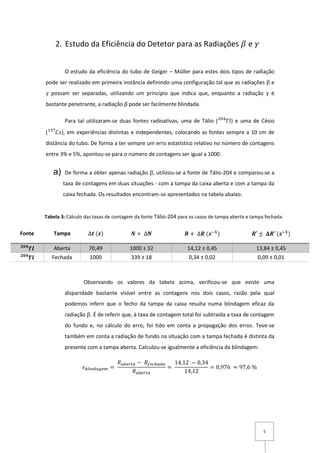 5
2. Estudo da Eficiência do Detetor para as Radiações 𝛽 e 𝛾
O estudo da eficiência do tubo de Geiger – Müller para estes dois tipos de radiação
pode ser realizado em primeira instância definindo uma configuração tal que as radiações β e
γ possam ser separadas, utilizando um princípio que indica que, enquanto a radiação γ é
bastante penetrante, a radiação β pode ser facilmente blindada.
Para tal utilizaram-se duas fontes radioativas, uma de Tálio ( 𝑇𝑙204
) e uma de Césio
( 𝐶𝑠137
), em experiências distintas e independentes, colocando as fontes sempre a 10 cm de
distância do tubo. De forma a ter sempre um erro estatístico relativo no número de contagens
entre 3% e 5%, apontou-se para o número de contagens ser igual a 1000.
a) De forma a obter apenas radiação β, utilizou-se a fonte de Tálio-204 e comparou-se a
taxa de contagens em duas situações - com a tampa da caixa aberta e com a tampa da
caixa fechada. Os resultados encontram-se apresentados na tabela abaixo.
Fonte Tampa ∆𝒕 (𝒔) 𝑵 + ∆𝑵 𝑹 + ∆𝑹 (𝒔−𝟏
) 𝑹′ ± 𝚫𝑹′ (𝒔−𝟏
)
𝑻𝒍𝟐𝟎𝟒
Aberta 70,49 1000 ± 32 14,12 ± 0,45 13,84 ± 0,45
𝑻𝒍𝟐𝟎𝟒
Fechada 1000 339 ± 18 0,34 ± 0,02 0,09 ± 0,01
Observando os valores da tabela acima, verificou-se que existe uma
disparidade bastante visível entre as contagens nos dois casos, razão pela qual
podemos inferir que o fecho da tampa da caixa resulta numa blindagem eficaz da
radiação β. É de referir que, à taxa de contagem total foi subtraída a taxa de contagem
do fundo e, no cálculo do erro, foi tido em conta a propagação dos erros. Teve-se
também em conta a radiação de fundo na situação com a tampa fechada é distinta da
presente com a tampa aberta. Calculou-se igualmente a eficiência da blindagem:
𝜀 𝑏𝑙𝑖𝑛𝑑𝑎𝑔𝑒𝑚 =
𝑅 𝑎𝑏𝑒𝑟𝑡𝑎 − 𝑅𝑓𝑒𝑐ℎ𝑎𝑑𝑎
𝑅 𝑎𝑏𝑒𝑟𝑡𝑎
=
14,12 − 0,34
14,12
= 0,976 ≈ 97,6 %
Tabela 3: Cálculo das taxas de contagem da fonte Tálio-204 para os casos de tampa aberta e tampa fechada.
 