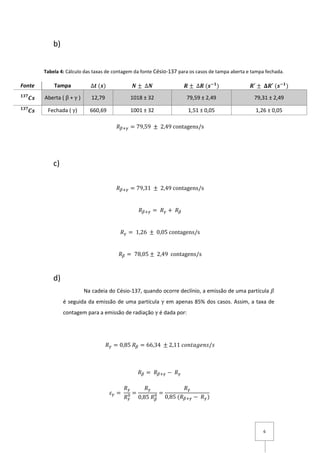 6
b)
𝑅 𝛽+𝛾 = 79,59 ± 2,49 contagens/s
c)
𝑅 𝛽+𝛾 = 79,31 ± 2,49 contagens/s
𝑅 𝛽+𝛾 = 𝑅 𝛾 + 𝑅 𝛽
𝑅 𝛾 = 1,26 ± 0,05 contagens/s
𝑅 𝛽 = 78,05 ± 2,49 contagens/s
d)
Na cadeia do Césio-137, quando ocorre declínio, a emissão de uma partícula 𝛽
é seguida da emissão de uma partícula γ em apenas 85% dos casos. Assim, a taxa de
contagem para a emissão de radiação γ é dada por:
𝑅 𝛾 = 0,85 𝑅 𝛽 = 66,34 ± 2,11 𝑐𝑜𝑛𝑡𝑎𝑔𝑒𝑛𝑠/𝑠
𝑅 𝛽 = 𝑅 𝛽+𝛾 − 𝑅 𝛾
𝜀 𝛾 =
𝑅 𝛾
𝑅 𝛾
0 =
𝑅 𝛾
0,85 𝑅 𝛽
0 =
𝑅 𝛾
0,85 (𝑅 𝛽+𝛾 − 𝑅 𝛾)
Fonte Tampa ∆𝒕 (𝒔) 𝑵 ± ∆𝑵 𝑹 ± ∆𝑹 (𝒔−𝟏
) 𝑹′ ± 𝚫𝑹′ (𝒔−𝟏
)
𝑪𝒔𝟏𝟑𝟕
Aberta ( β + γ ) 12,79 1018 ± 32 79,59 ± 2,49 79,31 ± 2,49
𝑪𝒔𝟏𝟑𝟕
Fechada ( γ) 660,69 1001 ± 32 1,51 ± 0,05 1,26 ± 0,05
Tabela 4: Cálculo das taxas de contagem da fonte Césio-137 para os casos de tampa aberta e tampa fechada.
 