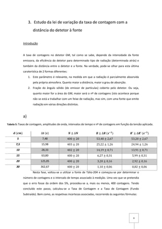 8
3. Estudo da lei de variação da taxa de contagem com a
distância do detetor à fonte
Introdução
A taxa de contagens no detetor GM, tal como se sabe, depende da intensidade da fonte
emissora, da eficiência do detetor para determinado tipo de radiação (determinada atrás) e
também da distância entre o detetor e a fonte. Na verdade, pode-se olhar para esta última
caraterística de 2 formas diferentes:
1. Este parâmetro é relevante, na medida em que a radiação é parcialmente absorvida
pela própria atmosfera. Quanto maior a distância, maior o grau de absorção.
2. Fração do ângulo sólido (do emissor de partículas) coberto pelo detetor. Ou seja,
quanto maior for a área do GM, maior será o nº de contagens (isto acontece porque
não se está a trabalhar com um feixe de radiação, mas sim, com uma fonte que emite
radiação em várias direções distintas.
a)
Nesta fase, voltou-se a utilizar a fonte de Tálio-204 e começou-se por determinar o
número de contagens e o intervalo de tempo associado à medição. Uma vez que se pretendia
que o erro fosse da ordem dos 5%, procedeu-se a, mais ou menos, 400 contagens. Tendo
concluído este passo, calculou-se a Taxa de Contagem e a Taxa de Contagem (Fundo
Subtraído). Bem como, as respetivas incertezas associadas, recorrendo às seguintes fórmulas:
𝒅 (𝒄𝒎) ∆𝒕 (𝒔) 𝑵 ± ∆𝑵 𝑹 ± ∆𝑹 (𝒔−𝟏
) 𝑹′ ± ∆𝑹′ (𝒔−𝟏
)
5 7,48 400 ± 20 53,48 ± 2,67 53,20 ± 2,67
7,5 15,98 403 ± 20 25,22 ± 1,26 24,94 ± 1,26
10 28,33 402 ± 20 14,19 ± 0,71 13,91 ± 0,71
15 63,80 400 ± 20 6,27 ± 0,31 5,99 ± 0,31
20 125,05 400 ± 20 3,20 ± 0,16 2,92 ± 0,16
30 362,67 400 ± 20 1,10 ± 0,06 0,82 ± 0,06
Tabela 5: Taxas de contagem, amplitudes de onda, intervalos de tempo e nº de contagens em função da tensão aplicada.
O patamar encontra-se deﬁnido no intervalo [600,900] V.
 