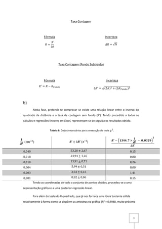9
Taxa Contagem
Taxa Contagem (Fundo Subtraído)
b)
Nesta fase, pretende-se comprovar se existe uma relação linear entre o inverso do
quadrado da distância e a taxa de contagem sem fundo (R’). Tendo procedido a todos os
cálculos e regressões lineares em Excel, representam-se de seguida os resultados obtido.
Tendo as coordenadas de todo o conjunto de pontos obtidos, procedeu-se a uma
representação gráfica e a uma posterior regressão linear.
Para além do teste do R-quadrado, que já nos fornece uma ideia bastante sólida
relativamente à forma como se dispõem as amostras no gráfico (R² = 0,9988, muito próximo
𝟏
𝒅 𝟐
(𝒄𝒎−𝟐
) 𝑹′ ± ∆𝑹′ (𝒔−𝟏
) 𝑹′
− (𝟏𝟑𝟒𝟒, 𝟕 ×
𝟏
𝒅 𝟐 − 𝟎, 𝟎𝟑𝟐𝟗)
𝟐
∆𝑹′
0,040 53,20 ± 2,67 0,15
0,018 24,94 ± 1,26 0,80
0,010 13,91 ± 0,71 0,26
0,004 5,99 ± 0,31 0,00
0,003 2,92 ± 0,16 1,41
0,001 0,82 ± 0,06 0,15
Incerteza
∆𝑅 = √𝑁
Fórmula
𝑅 =
𝑁
∆𝑡
Fórmula
𝑅′
= 𝑅 − 𝑅 𝐹𝑢𝑛𝑑𝑜
Incerteza
∆𝑅′ = √(∆𝑅)2 + (∆𝑅 𝐹𝑢𝑛𝑑𝑜)2
Tabela 6: Dados necessários para a execução do teste 𝜒2
.
 