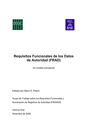 Requisitos Funcionales de los Datos
de Autoridad (FRAD)
Un modelo conceptual
Editado por Glenn E. Patton
Grupo de Trabajo sobre los Requisitos Funcionales y
Numeración de Registros de Autoridad (FRANAR)
Informe final
Diciembre de 2008
 