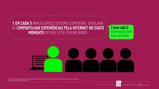 1 EM CADA 5 BRASILEIROS COSTUMA COMENTAR, DIVULGAR
OU COMPARTILHAR EXPERIÊNCIAS PELA INTERNET NO EXATO
MOMENTO EM QUE ESTÁ VIVENCIANDO

2 ema cada 5
internautas tem
esse costume

P12. Você tem o hábito de utilizar a internet para comentar, divulgar ou compartilhar experiências no exato momento em que você está vivenciando?
Base: amostra ponderada: 1259 entrevistas

PÁG
M E U

I P

M I N H A

V I D A

26

F / R A D A R

 