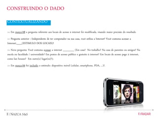 CONSTRUINDO O DADO
CONTEXTUALIZANDO
>> Em março/08 a pergunta referente aos locais de acesso à internet foi modificada, visando maior precisão do resultado
>> Pergunta anterior : Independente de ter computador na sua casa, você utiliza a Internet? Você costuma acessar a
Internet:___(ESTIMULO DOS LOCAIS)?
>> Nova pergunta: Você costuma acessar a internet ______ (Em casa? No trabalho? Na casa de parentes ou amigos? Na
escola ou faculdade / universidade? Em postos de acesso público e gratuito à internet? Em locais de acesso pago à internet,
como lan houses? Em outro(s) lugar(es)?);
>> Em março/09 foi incluído o estímulo: dispositivo móvel (celular, smartphone, PDA, ...)?.
 