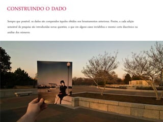 Sempre que possível, os dados são comparados àqueles obtidos nos levantamentos anteriores. Porém, a cada edição
semestral da pesquisa são introduzidas novas questões, o que em alguns casos inviabiliza o mesmo corte diacrônico na
análise dos números.
CONSTRUINDO O DADO
 