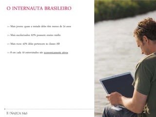 O INTERNAUTA BRASILEIRO
>> Mais jovens: quase a metade deles têm menos de 24 anos
>> Mais escolarizados: 62% possuem ensino médio
>> Mais ricos: 42% deles pertencem às classes AB
>> 8 em cada 10 entrevistados são economicamente ativos
 