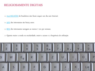 RELIGIOSAMENTE DIGITAIS
>> 24,5 MILHÕES de brasileiros não ficam sequer um dia sem Internet
>> 50% dos internautas são heavy users
>> 86% dos internautas navegam ao menos 1 vez por semana
>> Quanto maior a renda ou escolaridade, maior o acesso e a frequência de utilização
 