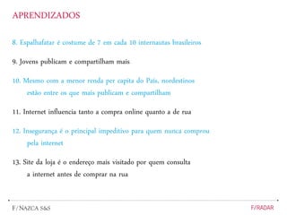 APRENDIZADOS
8. Espalhafatar é costume de 7 em cada 10 internautas brasileiros
9. Jovens publicam e compartilham mais
10. Mesmo com a menor renda per capita do País, nordestinos
estão entre os que mais publicam e compartilham
11. Internet influencia tanto a compra online quanto a de rua
12. Insegurança é o principal impeditivo para quem nunca comprou
pela internet
13. Site da loja é o endereço mais visitado por quem consulta
a internet antes de comprar na rua
 