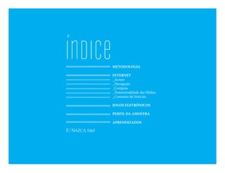 ÍnDICe   METODOLOGIA

         INTERNET
         _Acesso
         _Navegação
         _Compras
         _Transversalidade das Mídias
         _Consumo de Notícias

         JOGOS ELETRÔNICOS

         PERFIL DA AMOSTRA

         APRENDIZADOS
 