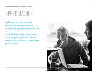 INTERNET | COMPRAS




aprendizados
Influência da internet e dos
internautas no consumo vem
crescendo progressivamente no País.
-
Medo de não receber mercadoria
é o principal impeditivo para os
internautas que nunca compraram
pela internet.




                                      40
 