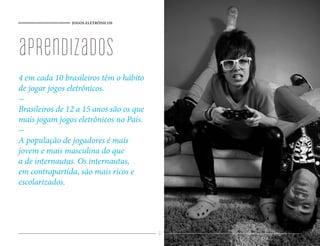 JOGOS ELETRÔNICOS




aprendizados
4 em cada 10 brasileiros têm o hábito
de jogar jogos eletrônicos.
-
Brasileiros de 12 a 15 anos são os que
mais jogam jogos eletrônicos no País.
-
A população de jogadores é mais
jovem e mais masculina do que
a de internautas. Os internautas,
em contrapartida, são mais ricos e
escolarizados.




                                         61
 