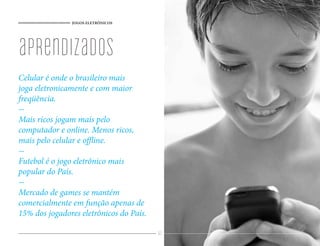 JOGOS ELETRÔNICOS




aprendizados
Celular é onde o brasileiro mais
joga eletronicamente e com maior
freqüência.
-
Mais ricos jogam mais pelo
computador e online. Menos ricos,
mais pelo celular e offline.
-
Futebol é o jogo eletrônico mais
popular do País.
-
Mercado de games se mantém
comercialmente em função apenas de
15% dos jogadores eletrônicos do País.

                                         62
 