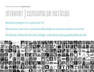 APRENDIZADOS




internet | consumo de notícias
Brasileiros preferem ver notícias na TV.
-
Mais jovens, mais ricos e mais instruídos preferem consumir notícia na internet.
-
Na internet, notícia não tem dono: Google e redes sociais são as grandes fontes da web.




                                            86
 