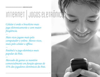 APRENDIZADOS




internet | jogos eletrônicos
Celular é onde o brasileiro mais
joga eletronicamente e com maior
freqüência.
-
Mais ricos jogam mais pelo
computador e online. Menos ricos,
mais pelo celular e offline.
-
Futebol é o jogo eletrônico mais
popular do País.
-
Mercado de games se mantém
comercialmente em função apenas de
15% dos jogadores eletrônicos do País.

                                         89
 