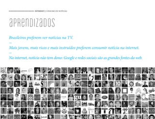 INTERNET | CONSUMO DE NOTÍCIAS
52
aprendizados
Brasileiros preferem ver notícias na TV.
-
Mais jovens, mais ricos e mais instruídos preferem consumir notícia na internet.
-
Na internet, notícia não tem dono: Google e redes sociais são as grandes fontes da web.
52
 