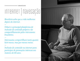 APRENDIZADOS
84
internet|navegação
Brasileiro acha que a vida melhorou
depois da internet.
-
Orkut é a principal plataforma de
inclusão de conteúdo próprio e de
compartilhamento pelos internautas
brasileiros.
-
Internautas compartilham tanto quanto
há 6 meses, mas por menos meios.
-
Inclusão de conteúdo na internet para
participar de promoções interessa aos
maiores de 60 anos.
 