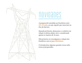 novidades
A pesquisa foi estendida aos brasileiros entre
12 e 15 anos, ou seja, àqueles que nasceram na
Era da Internet.

Quando pertinente, destacamos o evolutivo em
relação à ultima edição, isto é, considerando
apenas os maiores de 16 anos.

Pela primeira vez investigamos a relação dos
brasileiros com os jogos eletrônicos.

E introduzimos algumas questões novas sobre
temas já pesquisados.
 