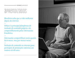 INTERNET | NAVEGAÇÃO




aprendizados
Brasileiro acha que a vida melhorou
depois da internet.

Orkut é a principal plataforma de
inclusão de conteúdo próprio e de
compartilhamento pelos internautas
brasileiros.

Internautas compartilham tanto quanto
há 6 meses, mas por menos meios.

Inclusão de conteúdo na internet para
participar de promoções interessa aos
maiores de 60 anos.

                                        22
 