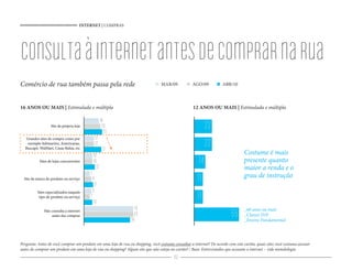 INTERNET | COMPRAS




consulta à internet antes de comprar na rua
Comércio de rua também passa pela rede                                            MAR/09            AGO/09            ABR/10



16 ANOS OU MAIS | Estimulada e múltipla                                                             12 ANOS OU MAIS | Estimulada e múltipla

                                                  18
                  Site da própria loja             20
                                                     22
                                                                                                             22
  Grandes sites de compra como por          12
   exemplo Submarino, Americanas,
  Buscapé, WalMart, Casas Bahia, etc
                                            12
                                                   21
                                                                                                             22
                                           10                                                                                     Costume é mais
           Sites de lojas concorrentes     10
                                             13
                                                                                                        14                        presente quanto
                                                                                                                                  maior a renda e o
                                         7                                                                                        grau de instrução
  Site da marca do produto ou serviço     9
                                            11
                                                                                                       11
                                          9
          Sites especializados naquele
           tipo de produto ou serviço    7
                                           10
                                                                                                       11
                                                                  70                                                              _60 anos ou mais
              Não consulta a internet
                  antes das compras
                                                                56
                                                                  65                                                       55     _Classes D/E
                                                                                                                                  _Ensino Fundamental



Pergunta: Antes de você comprar um produto em uma loja de rua ou shopping, você costuma consultar a internet? De acordo com este cartão, quais sites você costuma acessar
antes de comprar um produto em uma loja de rua ou shopping? Algum site que não esteja no cartão? / Base: Entrevistados que acessam a internet – vide metodologia
                                                                                         46
 