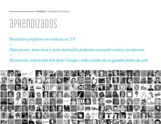 INTERNET | CONSUMO DE NOTÍCIAS




aprendizados
Brasileiros preferem ver notícias na TV.

Mais jovens, mais ricos e mais instruídos preferem consumir notícia na internet.

Na internet, notícia não tem dono: Google e redes sociais são as grandes fontes da web.




                                                 52
 
